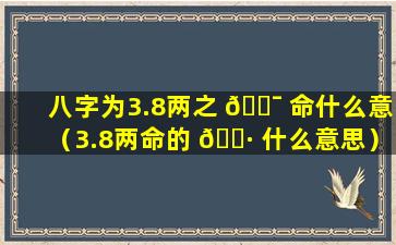 八字为3.8两之 🐯 命什么意（3.8两命的 🌷 什么意思）